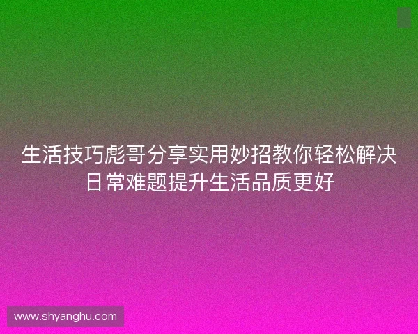 生活技巧彪哥分享实用妙招教你轻松解决日常难题提升生活品质更好