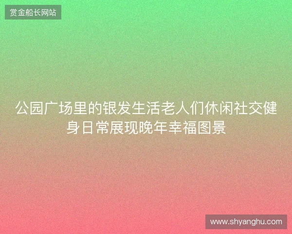 公园广场里的银发生活老人们休闲社交健身日常展现晚年幸福图景